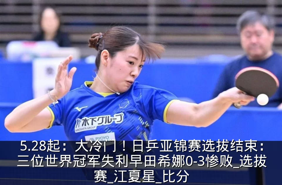 5.28起：大冷门！日乒亚锦赛选拔结束：三位世界冠军失利早田希娜0-3惨败_选拔赛_江夏星_比分