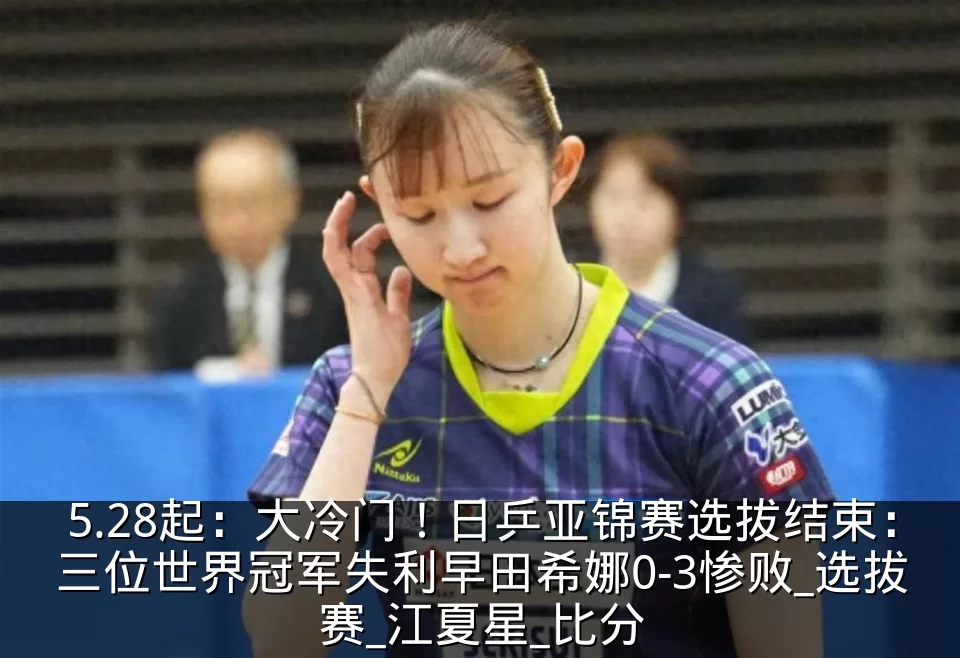 5.28起：大冷门！日乒亚锦赛选拔结束：三位世界冠军失利早田希娜0-3惨败_选拔赛_江夏星_比分